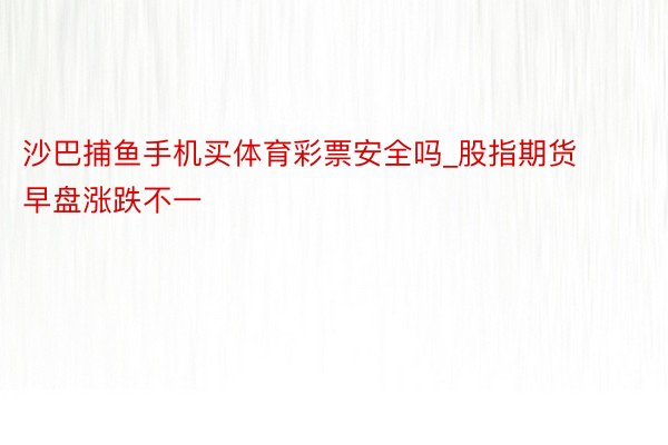 沙巴捕鱼手机买体育彩票安全吗_股指期货早盘涨跌不一