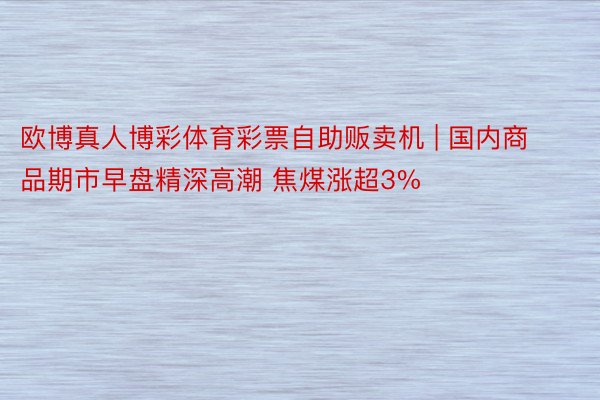 欧博真人博彩体育彩票自助贩卖机 | 国内商品期市早盘精深高潮 焦煤涨超3%