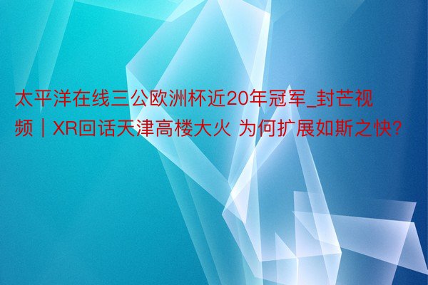 太平洋在线三公欧洲杯近20年冠军_封芒视频|XR回话天津高楼大火 为何扩展如斯之快?