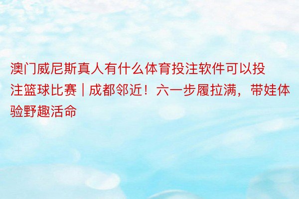 澳门威尼斯真人有什么体育投注软件可以投注篮球比赛 | 成都邻近!六一步履拉满,带娃体验野趣活命