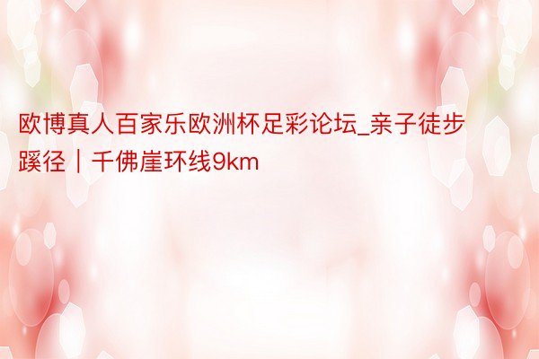 欧博真人百家乐欧洲杯足彩论坛_亲子徒步蹊径|千佛崖环线9km