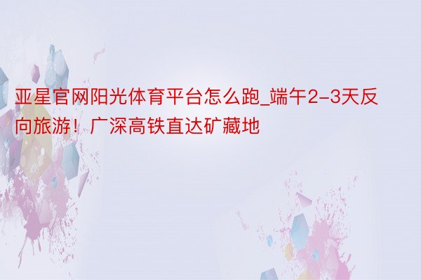 亚星官网阳光体育平台怎么跑_端午2-3天反向旅游!广深高铁直达矿藏地
