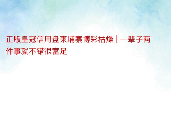 正版皇冠信用盘柬埔寨博彩枯燥 | 一辈子两件事就不错很富足
